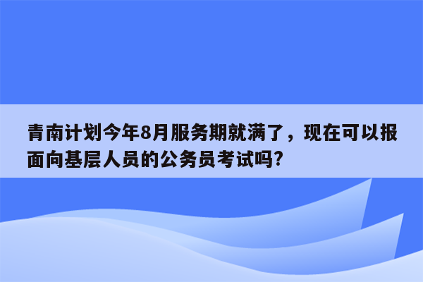 青南计划今年8月服务期就满了，现在可以报面向基层人员的公务员考试吗?