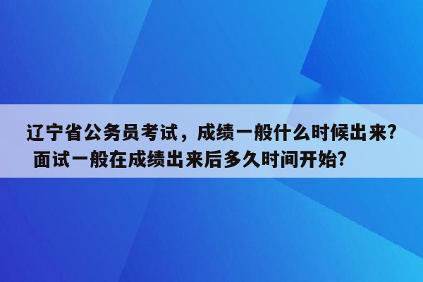 辽宁省公务员考试，成绩一般什么时候出来? 面试一般在成绩出来后多久时间开始?