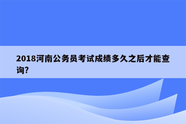 2018河南公务员考试成绩多久之后才能查询?