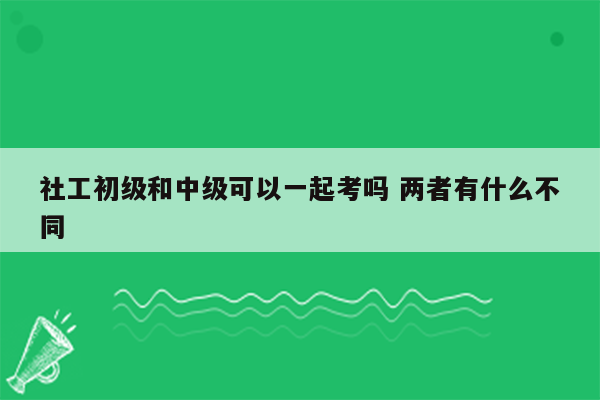 社工初级和中级可以一起考吗 两者有什么不同