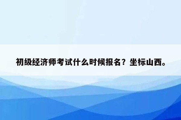 初级经济师考试什么时候报名？坐标山西。