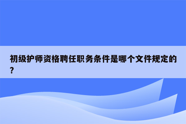 初级护师资格聘任职务条件是哪个文件规定的?