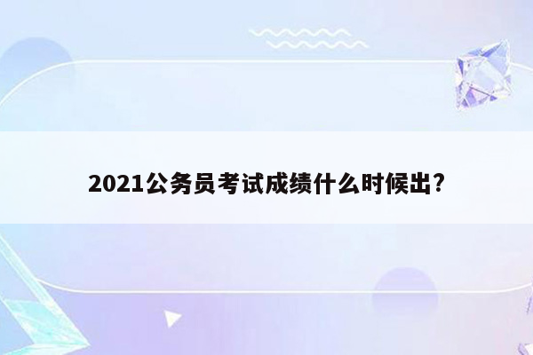 2021公务员考试成绩什么时候出?