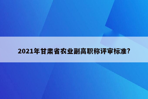 2021年甘肃省农业副高职称评审标准?