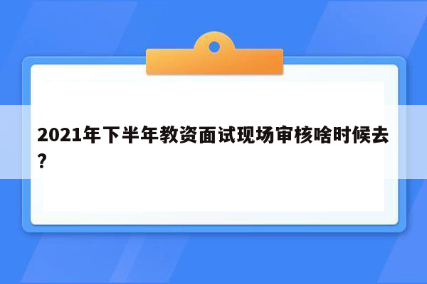 2021年下半年教资面试现场审核啥时候去?