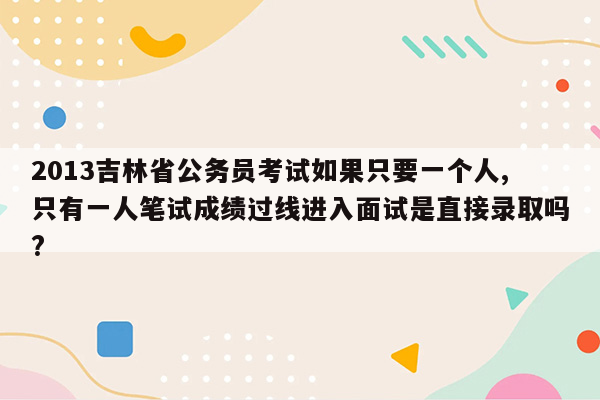 2013吉林省公务员考试如果只要一个人,只有一人笔试成绩过线进入面试是直接录取吗?