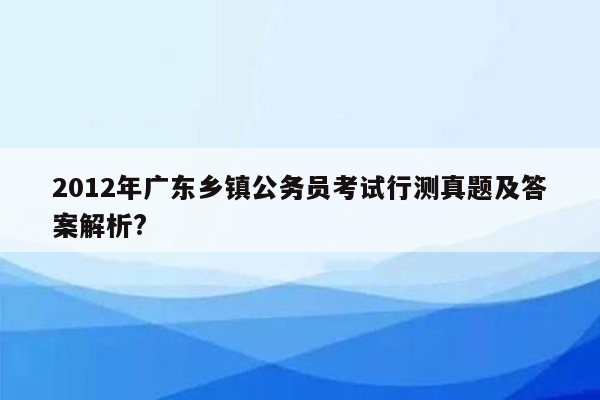 2012年广东乡镇公务员考试行测真题及答案解析?