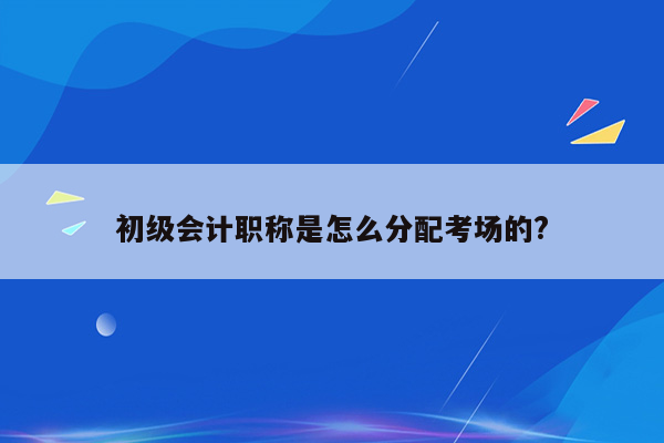 初级会计职称是怎么分配考场的?