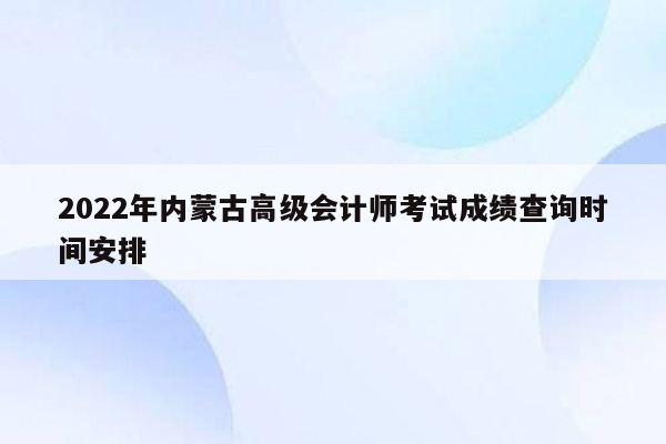 2022年内蒙古高级会计师考试成绩查询时间安排