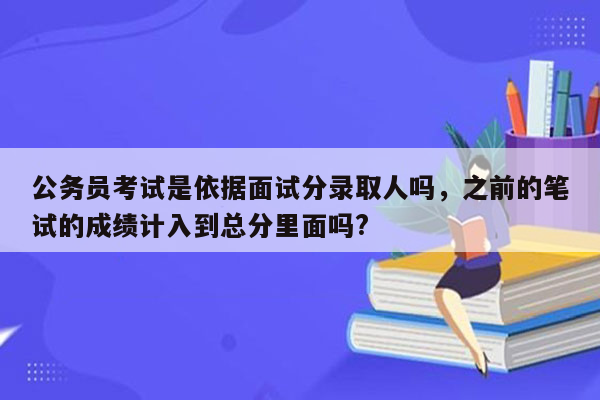 公务员考试是依据面试分录取人吗，之前的笔试的成绩计入到总分里面吗?