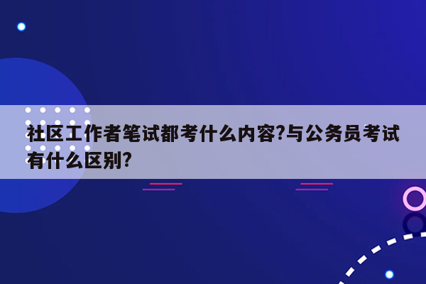 社区工作者笔试都考什么内容?与公务员考试有什么区别?