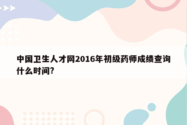 中国卫生人才网2016年初级药师成绩查询什么时间?