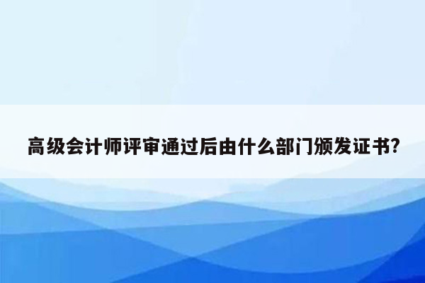 高级会计师评审通过后由什么部门颁发证书?