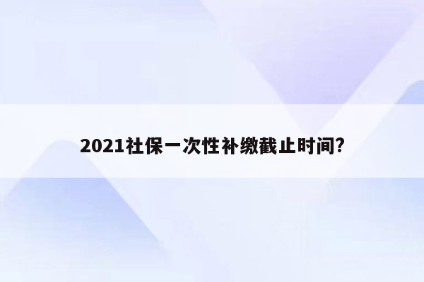 2021社保一次性补缴截止时间?