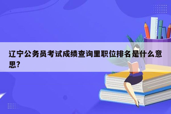 辽宁公务员考试成绩查询里职位排名是什么意思?