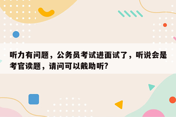 听力有问题，公务员考试进面试了，听说会是考官读题，请问可以戴助听?