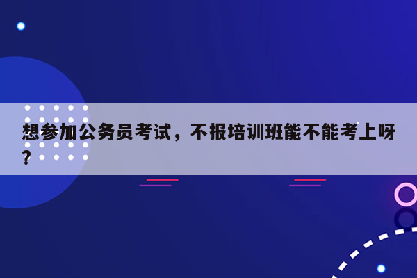 想参加公务员考试，不报培训班能不能考上呀?