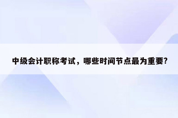 中级会计职称考试，哪些时间节点最为重要?