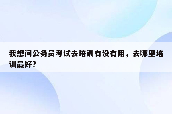 我想问公务员考试去培训有没有用，去哪里培训最好?