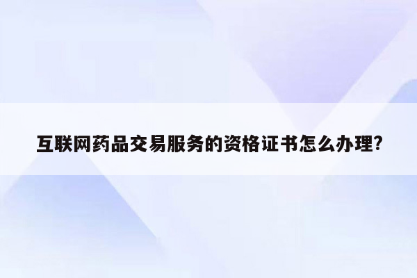 互联网药品交易服务的资格证书怎么办理?