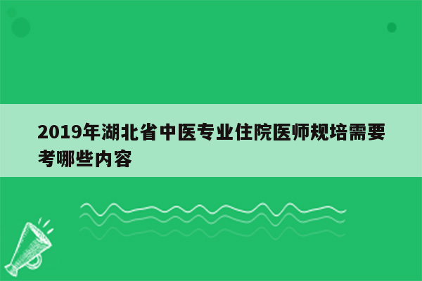 2019年湖北省中医专业住院医师规培需要考哪些内容