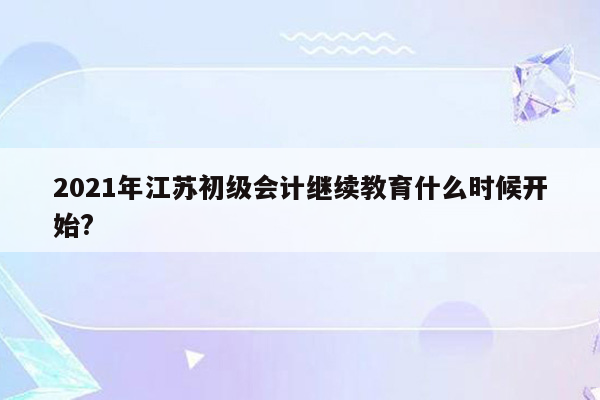 2021年江苏初级会计继续教育什么时候开始?