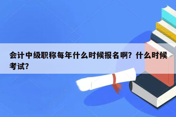 会计中级职称每年什么时候报名啊？什么时候考试？