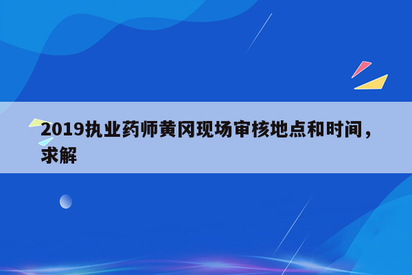 2019执业药师黄冈现场审核地点和时间，求解