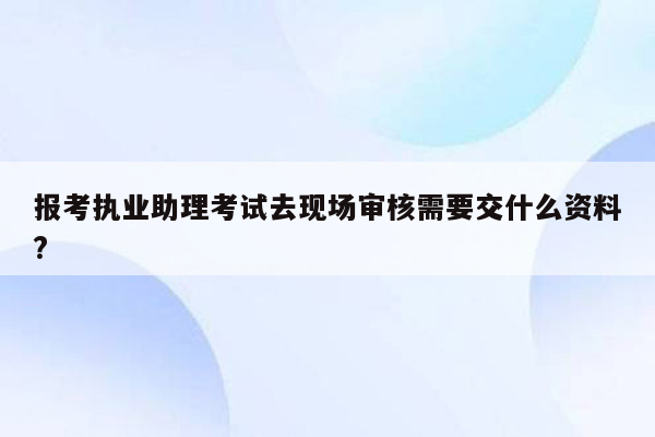 报考执业助理考试去现场审核需要交什么资料?