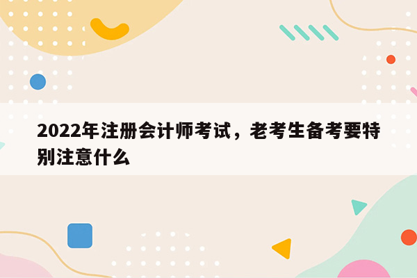 2022年注册会计师考试，老考生备考要特别注意什么