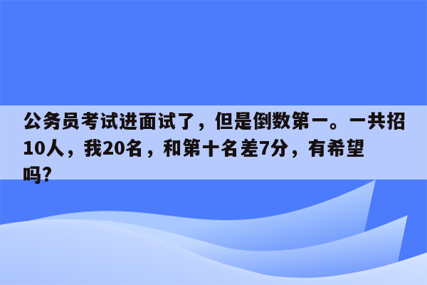 公务员考试进面试了，但是倒数第一。一共招10人，我20名，和第十名差7分，有希望吗?