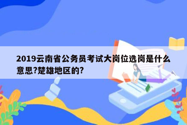 2019云南省公务员考试大岗位选岗是什么意思?楚雄地区的?