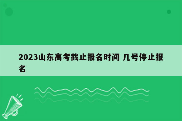 2023山东高考截止报名时间 几号停止报名