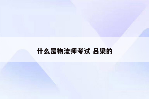 什么是物流师考试 吕梁的