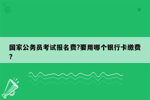 国家公务员考试报名费?要用哪个银行卡缴费?