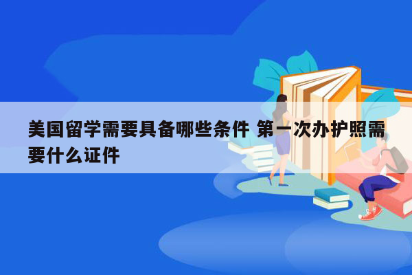 美国留学需要具备哪些条件 第一次办护照需要什么证件