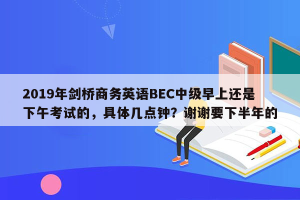 2019年剑桥商务英语BEC中级早上还是下午考试的，具体几点钟？谢谢要下半年的