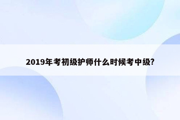 2019年考初级护师什么时候考中级?