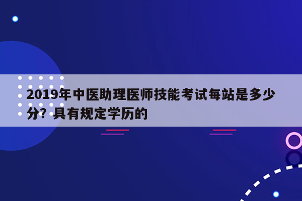 2019年中医助理医师技能考试每站是多少分？具有规定学历的