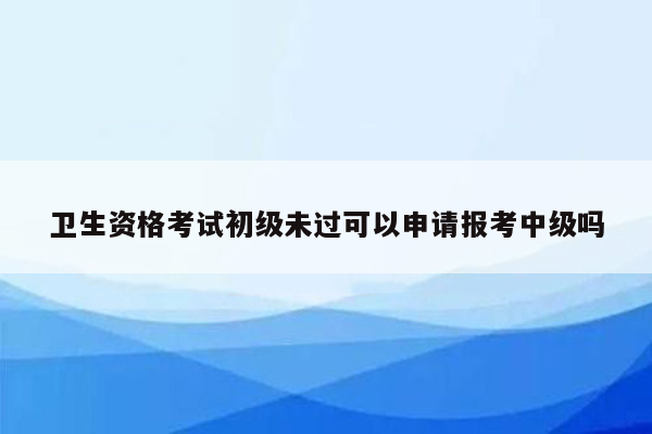 卫生资格考试初级未过可以申请报考中级吗