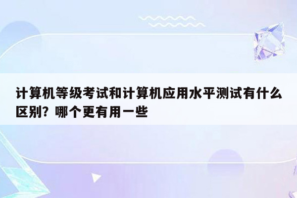 计算机等级考试和计算机应用水平测试有什么区别？哪个更有用一些