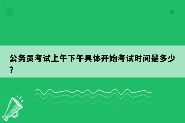 公务员考试上午下午具体开始考试时间是多少?