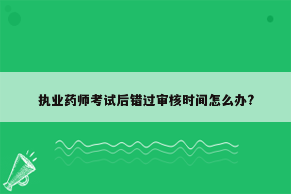 执业药师考试后错过审核时间怎么办?