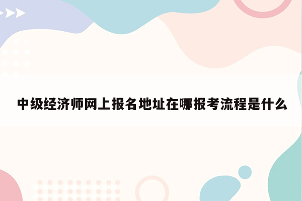 中级经济师网上报名地址在哪报考流程是什么