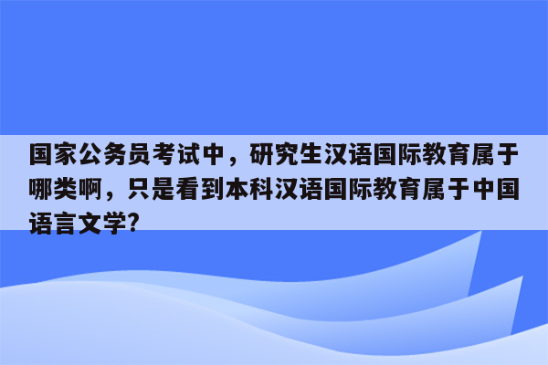 国家公务员考试中，研究生汉语国际教育属于哪类啊，只是看到本科汉语国际教育属于中国语言文学?