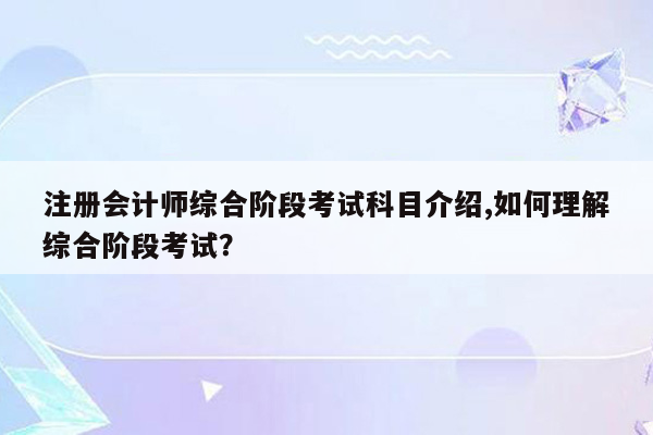 注册会计师综合阶段考试科目介绍,如何理解综合阶段考试？