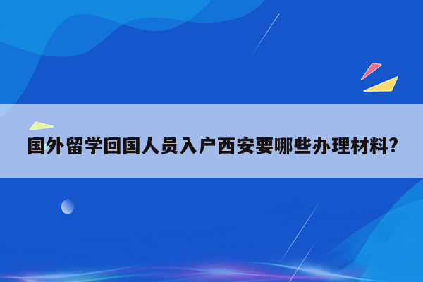 国外留学回国人员入户西安要哪些办理材料?