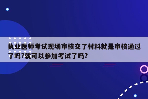 执业医师考试现场审核交了材料就是审核通过了吗?就可以参加考试了吗?