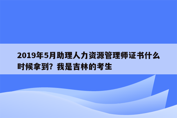 2019年5月助理人力资源管理师证书什么时候拿到？我是吉林的考生