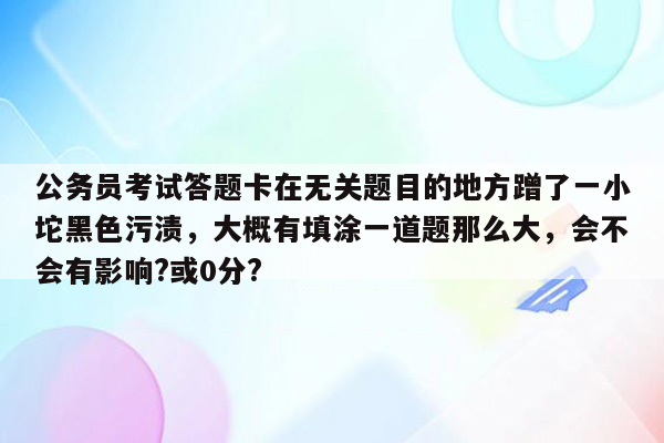 公务员考试答题卡在无关题目的地方蹭了一小坨黑色污渍，大概有填涂一道题那么大，会不会有影响?或0分?